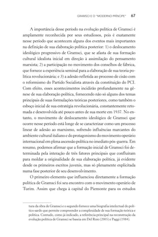 GRAMSCI E O “MODERNO PRÍNCIPE” 67
A importância desse período na evolução política de Gramsci é
amplamente reconhecida por seus estudiosos, pois é exatamente
nesse período que acontecem alguns dos eventos mais importantes
na definição de sua elaboração política posterior: 1) o deslocamento
ideológico progressivo de Gramsci, que se afasta de sua formação
cultural idealista inicial em direção à assimilação do pensamento
marxista; 2) a participação no movimento dos conselhos de fábrica,
que fornece a experiência seminal para a elaboração de sua teoria po-
lítica revolucionária; e 3) a adesão refletida ao processo de cisão com
o reformismo do Partido Socialista através da constituição do PCI.
Com efeito, esses acontecimentos incidirão profundamente na gê-
nese de sua elaboração política, fornecendo não só alguns dos temas
principais de suas formulações teóricas posteriores, como também o
esboço inicial de sua estratégia revolucionária, constantemente reto-
mada e desenvolvida até pouco antes de sua morte em 1937. No en-
tanto, o movimento de deslocamento ideológico de Gramsci que
ocorre nesse período está longe de se caracterizar como um processo
linear de adesão ao marxismo, sofrendo influências marcantes do
ambiente cultural italiano e do protagonismo do movimento operário
internacional em plena ascensão política no imediato pós-guerra. Em
resumo, podemos afirmar que a formação inicial de Gramsci foi de-
terminada pela interação de três fatores principais que confluíram
para moldar a originalidade de sua elaboração política, já evidente
desde os primeiros escritos juvenis, mas só plenamente explicitada
numa fase posterior de seu desenvolvimento.
O primeiro elemento que influenciou diretamente a formação
política de Gramsci foi seu encontro com o movimento operário de
Turim. Assim que chega à capital do Piemonte para os estudos
tura da obra de Gramsci e o segundo fornece uma biografia intelectual do polí-
tico sardo que permite compreender a complexidade de sua formação teórica e
política. Contudo, como já indicado, a referência principal na reconstrução da
evolução política de Gramsci se baseia em Del Roio (2005) e Paggi (1984).
 