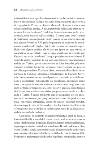 68 GERALDO MAGELLA NERES
universitários, acompanhando os ensaios revolucionários do com-
bativo proletariado italiano nos anos imediatamente anteriores à
deflagração da Primeira Guerra Mundial, Gramsci inicia a sua
educação política prática. A sua experiência política até então se re-
sumia à leitura do Avanti! e à defesa do autonomismo sardo, sem,
contudo, uma atuação política efetiva. É quase certo que Gramsci
já partilhasse uma noção não muito precisa de socialismo antes de
sua adesão formal ao PSI, pois frequentara as reuniões do movi-
mento socialista de Cagliari (já tendo travado um contato super-
ficial com alguns escritos de Marx), na época em que cursou o
secundário nessa cidade; mas o vago socialismo defendido por
Gramsci era mais “sardismo” do que propriamente socialismo. É
somente a partir do início de sua vida universitária, quando passa a
residir em Turim, que o contato com as lutas travadas pelo mo-
vimento operário turinense fornecerá concreticidade ao projeto
socialista gramsciano. Podemos dizer que o meridionalismo auto-
nomista de Gramsci, absorvido notadamente de Gaetano Salve-
mini, forneceu o substrato moral para sua conversão ao socialismo.
Mas a assimilação consequente do socialismo, entendido como
uma concepção de mundo autônoma e como um programa con-
creto de transformação social, só foi possível graças à identificação
de Gramsci com as lutas operárias que presenciara desde sua che-
gada a Turim. É nesse momento que os resquícios de seu auto-
nomismo sardo começam progressivamente a ser integrados numa
nova concepção estratégica, agora de caráter nacional-popular,
de emancipação não só dos sardos e dos habitantes das ilhas e do
Mezzogiorno, mas de todos os italianos por meio da unificação so-
cial efetiva do Sul e do Norte.
Além disso, no contexto do quadro intelectual geral da Itália, a
formação filosófica inicial de Gramsci muito se deve ao seu encontro
com o idealismo neo-hegeliano. Esse movimento intelectual italiano,
cujos representantes mais destacados foram Benedetto Croce e Gio-
vanni Gentile, surgiu como uma reação à hegemonia do positivismo
nos círculos culturais e filosóficos da Itália de fins do século XIX.
Propondo a recuperação da dialética hegeliana, reconhecida como o
 