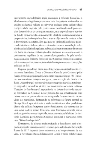 GRAMSCI E O “MODERNO PRÍNCIPE” 69
instrumento metodológico mais adequado à reflexão filosófica, o
idealismo neo-hegeliano promoveu uma importante reviravolta no
quadro intelectual italiano ao subverter a relação entre subjetividade
e objetividade imposta pelo positivismo: desafiando os dogmas so-
ciais deterministas de qualquer natureza, mas especialmente aqueles
de fundo economicista, o movimento idealista italiano reivindica a
preponderância do espírito sobre o mundo objetivo e da vontade sobre
o determinismo dos fatos. Em que pese os limites filosóficos e políti-
cosdo idealismoitaliano, decorrentes sobretudoda assimilação redu-
cionista da dialética hegeliana, subtraída de seu momento de síntese
em favor da eterna contradição dos distintos, esvaziando assim o
pensamento hegeliano de seu potencial progressista, foi pela interlo-
cução com essa corrente filosófica que Gramsci encontrou as armas
teóricas necessárias para superar o fatalismo presente nas concepções
políticas do PSI.
É quase paradoxal dizer, mas foi graças à sua interlocução crí-
tica com Benedetto Croce e Giovanni Gentile que Gramsci pôde
fugir à leitura positivista de Marx então hegemônica no PSI (e mes-
mo no marxismo europeu em geral, com exceção de Lênin e de
Rosa Luxemburgo) e construir uma concepção marxista totalmen-
te original e inovadora dentro do movimento socialista italiano.
Também de fundamental importância na determinação do percur-
so formativo de Gramsci nesse período foi sua interlocução com
outros autores que se situavam à esquerda do movimento de re-
visão do marxismo, destacando-se sobretudo a figura central de
George Sorel, que defendia a cisão institucional dos produtores
diante da política burguesa como fundamento da construção de
uma nova ordem social. Contudo, essa formação idealista inicial
será progressivamente superada, notadamente pela leitura de An-
tonio Labriola, permitindo a Gramsci assimilar o marxismo como
uma “filosofia da práxis”.
Entretanto, de alcance mais profundo e duradouro, será o im-
pacto imediato exercido sobre Gramsci pela eclosão da Revolução
Russa de 1917. A partir desse momento, e ao longo do resto de sua
vida, a Revolução Russa liderada por Lênin e pelos bolcheviques
 