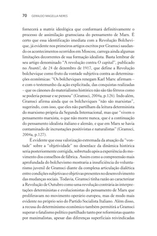70 GERALDO MAGELLA NERES
fornecerá a matriz ideológica que conformará definitivamente o
processo de assimilação gramsciana do pensamento de Marx. É
certo que essa identificação imediata com a Revolução Bolchevi-
que, já evidente nos primeiros artigos escritos por Gramsci saudan-
do os acontecimentos ocorridos em Moscou, carrega ainda algumas
limitações decorrentes de sua formação idealista. Basta lembrar de
seu artigo denominado “A revolução contra O capital”, publicado
no Avanti!, de 24 de dezembro de 1917, que define a Revolução
bolchevique como fruto da vontade subjetiva contra as determina-
ções econômicas: “Os bolcheviques renegam Karl Marx: afirmam –
e com o testemunho da ação explicitada, das conquistas realizadas
– que os cânones do materialismo histórico não são tão férreos como
se poderia pensar e se pensou” (Gramsci, 2004a, p.126). Indo além,
Gramsci afirma ainda que os bolcheviques “não são marxistas”,
sugerindo, com isso, que eles não partilham da leitura determinista
do marxismo própria da Segunda Internacional, mas que “vivem o
pensamento marxista, o que não morre nunca, que é a continuação
do pensamento idealista italiano e alemão, e que em Marx se havia
contaminado de incrustações positivistas e naturalistas” (Gramsci,
2004a, p.127).
É evidente que essa valorização extremada da atuação da “von-
tade” sobre a “objetividade” no desenlace da dinâmica histórica
seriaposteriormentecorrigida,sobretudoapósaexperiênciadomo-
vimento dos conselhos de fábrica. Assim como a compreensão mais
aprofundada do bolchevismo mostraria a insuficiência do volunta-
rismo juvenil de Gramsci diante da complexa articulação dialética
entrecondiçõessubjetivaseobjetivaspresentesnodesenvolvimento
das mudanças sociais.Todavia, Gramsci tinha razão ao caracterizar
a Revolução de Outubro como uma revolução contrária às interpre-
tações deterministas e evolucionistas do pensamento de Marx que
proliferavam no movimento operário europeu, mas de modo mais
evidente no próprio seio do Partido Socialista Italiano. Além disso,
a recusa do determinismo econômico também permitirá a Gramsci
superar o fatalismo político partilhado tanto por reformistas quanto
por maximalistas, apesar das diferenças superficiais reivindicadas
 