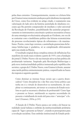 GRAMSCI E O “MODERNO PRÍNCIPE” 71
pelas duas correntes. Consequentemente, mesmo se a leitura feita
por Gramsci nesse momento ainda peca pelo idealismo incorporado
de Croce, como fica evidente no artigo citado, é exatamente essa
valorização do lado ativo da história assimilada do idealismo cro-
ceano que lhe permite compreender de imediato o valor universal
da Revolução de Outubro, possibilitando-lhe assimilar progressi-
vamente os instrumentos conceituais e práticos necessários à busca
de uma estratégia revolucionária adequada ao Ocidente, em vez de
se contentar com o imobilismo político das leituras economicistas
do processo revolucionário típicas do reformismo e do maxima-
lismo. Porém, como logo veremos, a assimilação gramsciana da he-
rança bolchevique é gradativa, só se completando efetivamente
após sua estada na Rússia.
O resultado original dessa complexa síntese de influências fica
manifesto de modo mais evidente a partir de 1919, com a fundação
do jornal L’Ordine Nuovo e de sua inserção ativa na luta política do
proletariado turinense. Inspirado pela Revolução Bolchevique e
pela nova institucionalidade política instaurada pela república dos
sovietes, o grupo de L’Ordine Nuovo, com Gramsci à frente, assume
uma tarefa política eminentemente prática, corporificada na busca
da resposta à seguinte questão:
Como dominar as imensas forças sociais que a guerra desen-
cadeou? Como discipliná-las e dar-lhes uma forma política que
tenha em si a virtude de desenvolver-se normalmente, de com-
pletar-se continuamente, até tornar-se a ossatura do Estado socia-
lista no qual se encarnará a ditadura do proletariado? Como ligar
o presente ao futuro, satisfazendo as urgentes necessidades do
presente e trabalhando de modo útil para criar e “antecipar” o fu-
turo? (Gramsci, 2004a, p.245)
A função de L’Ordine Nuovo passa a ser então a de buscar na
realidade social italiana o embrião da institucionalidade proletária
capaz de “ligar o presente ao futuro”, criando os pressupostos para
a revolução socialista. Esse embrião institucional do Estado prole-
 
