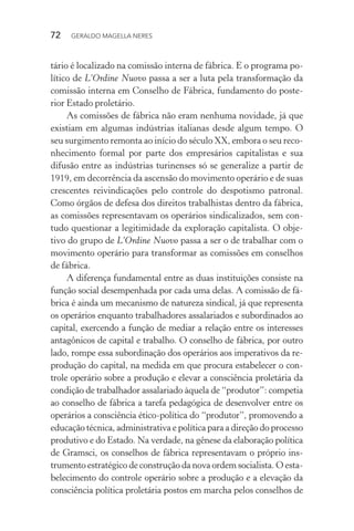 72 GERALDO MAGELLA NERES
tário é localizado na comissão interna de fábrica. E o programa po-
lítico de L’Ordine Nuovo passa a ser a luta pela transformação da
comissão interna em Conselho de Fábrica, fundamento do poste-
rior Estado proletário.
As comissões de fábrica não eram nenhuma novidade, já que
existiam em algumas indústrias italianas desde algum tempo. O
seu surgimento remonta ao início do século XX, embora o seu reco-
nhecimento formal por parte dos empresários capitalistas e sua
difusão entre as indústrias turinenses só se generalize a partir de
1919, em decorrência da ascensão do movimento operário e de suas
crescentes reivindicações pelo controle do despotismo patronal.
Como órgãos de defesa dos direitos trabalhistas dentro da fábrica,
as comissões representavam os operários sindicalizados, sem con-
tudo questionar a legitimidade da exploração capitalista. O obje-
tivo do grupo de L’Ordine Nuovo passa a ser o de trabalhar com o
movimento operário para transformar as comissões em conselhos
de fábrica.
A diferença fundamental entre as duas instituições consiste na
função social desempenhada por cada uma delas. A comissão de fá-
brica é ainda um mecanismo de natureza sindical, já que representa
os operários enquanto trabalhadores assalariados e subordinados ao
capital, exercendo a função de mediar a relação entre os interesses
antagônicos de capital e trabalho. O conselho de fábrica, por outro
lado, rompe essa subordinação dos operários aos imperativos da re-
produção do capital, na medida em que procura estabelecer o con-
trole operário sobre a produção e elevar a consciência proletária da
condição de trabalhador assalariado àquela de “produtor”: competia
ao conselho de fábrica a tarefa pedagógica de desenvolver entre os
operários a consciência ético-política do “produtor”, promovendo a
educação técnica, administrativa e política para a direção do processo
produtivo e do Estado. Na verdade, na gênese da elaboração política
de Gramsci, os conselhos de fábrica representavam o próprio ins-
trumento estratégico de construção da nova ordem socialista. O esta-
belecimento do controle operário sobre a produção e a elevação da
consciência política proletária postos em marcha pelos conselhos de
 