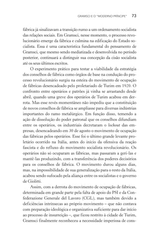 GRAMSCI E O “MODERNO PRÍNCIPE” 73
fábrica já sinalizavam a transição rumo a um ordenamento socialista
das relações sociais. Em Gramsci, nesse momento, o processo revo-
lucionário emerge da fábrica e culmina na edificação do Estado so-
cialista. Essa é uma característica fundamental do pensamento de
Gramsci, que mesmo sendo mediatizada e desenvolvida no período
posterior, continuará a distinguir sua concepção da cisão socialista
até os seus últimos escritos.
O experimento prático para testar a viabilidade da estratégia
dos conselhos de fábrica como órgãos de base na condução do pro-
cesso revolucionário surgiu na esteira do movimento de ocupação
de fábricas desencadeado pelo proletariado de Turim em 1920. O
confronto entre operários e patrões já vinha se arrastando desde
abril, quando uma greve dos operários de Turim acabou em der-
rota. Mas esse revés momentâneo não impediu que a constituição
de novos conselhos de fábrica se ampliasse para diversas indústrias
importantes do ramo metalúrgico. Em função disso, temendo a
ação de dissolução do poder patronal que os conselhos difundiam
entre os operários, os industriais decretaram o lockout das em-
presas, desencadeando em 30 de agosto o movimento de ocupação
das fábricas pelos operários. Esse foi o último grande levante pro-
letário ocorrido na Itália, antes do início da ofensiva da reação
fascista e do refluxo do movimento socialista revolucionário. Os
operários não só ocuparam as fábricas, mas passaram a geri-las e
mantê-las produzindo, com a transferência dos poderes decisórios
para os conselhos de fábrica. O movimento durou alguns dias,
mas, na impossibilidade de sua generalização para o resto da Itália,
acabou sendo sufocado pela aliança entre os socialistas e o governo
de Giolitti.
Assim, com a derrota do movimento de ocupação de fábricas,
determinada em grande parte pela falta de apoio do PSI e da Con-
federazione Generale del Lavoro (CGL), mas também devido a
deficiências intrínsecas ao próprio movimento – que não contava
com preparação ideológica e organizativa suficiente para dar início
ao processo de insurreição –, que ficou restrito à cidade de Turim,
Gramsci finalmente reconheceu a necessidade imperiosa de cons-
 