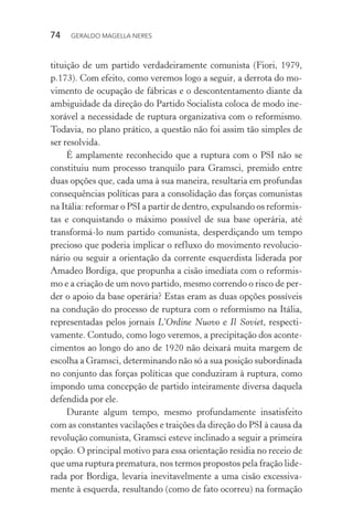 74 GERALDO MAGELLA NERES
tituição de um partido verdadeiramente comunista (Fiori, 1979,
p.173). Com efeito, como veremos logo a seguir, a derrota do mo-
vimento de ocupação de fábricas e o descontentamento diante da
ambiguidade da direção do Partido Socialista coloca de modo ine-
xorável a necessidade de ruptura organizativa com o reformismo.
Todavia, no plano prático, a questão não foi assim tão simples de
ser resolvida.
É amplamente reconhecido que a ruptura com o PSI não se
constituiu num processo tranquilo para Gramsci, premido entre
duas opções que, cada uma à sua maneira, resultaria em profundas
consequências políticas para a consolidação das forças comunistas
na Itália: reformar o PSI a partir de dentro, expulsando os reformis-
tas e conquistando o máximo possível de sua base operária, até
transformá-lo num partido comunista, desperdiçando um tempo
precioso que poderia implicar o refluxo do movimento revolucio-
nário ou seguir a orientação da corrente esquerdista liderada por
Amadeo Bordiga, que propunha a cisão imediata com o reformis-
mo e a criação de um novo partido, mesmo correndo o risco de per-
der o apoio da base operária? Estas eram as duas opções possíveis
na condução do processo de ruptura com o reformismo na Itália,
representadas pelos jornais L’Ordine Nuovo e Il Soviet, respecti-
vamente. Contudo, como logo veremos, a precipitação dos aconte-
cimentos ao longo do ano de 1920 não deixará muita margem de
escolha a Gramsci, determinando não só a sua posição subordinada
no conjunto das forças políticas que conduziram à ruptura, como
impondo uma concepção de partido inteiramente diversa daquela
defendida por ele.
Durante algum tempo, mesmo profundamente insatisfeito
com as constantes vacilações e traições da direção do PSI à causa da
revolução comunista, Gramsci esteve inclinado a seguir a primeira
opção. O principal motivo para essa orientação residia no receio de
que uma ruptura prematura, nos termos propostos pela fração lide-
rada por Bordiga, levaria inevitavelmente a uma cisão excessiva-
mente à esquerda, resultando (como de fato ocorreu) na formação
 