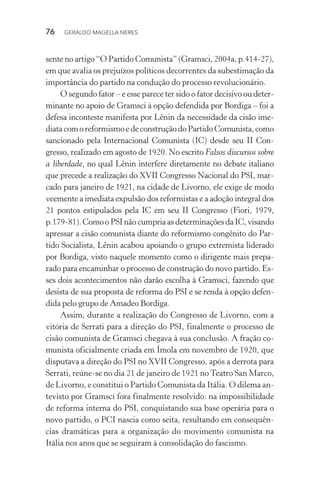 76 GERALDO MAGELLA NERES
sente no artigo “O Partido Comunista” (Gramsci, 2004a, p.414-27),
em que avalia os prejuízos políticos decorrentes da subestimação da
importância do partido na condução do processo revolucionário.
O segundo fator – e esse parece ter sido o fator decisivo ou deter-
minante no apoio de Gramsci à opção defendida por Bordiga – foi a
defesa inconteste manifesta por Lênin da necessidade da cisão ime-
diatacomoreformismoedeconstruçãodoPartidoComunista,como
sancionado pela Internacional Comunista (IC) desde seu II Con-
gresso, realizado em agosto de 1920. No escrito Falsos discursos sobre
a liberdade, no qual Lênin interfere diretamente no debate italiano
que precede a realização do XVII Congresso Nacional do PSI, mar-
cado para janeiro de 1921, na cidade de Livorno, ele exige de modo
veemente a imediata expulsão dos reformistas e a adoção integral dos
21 pontos estipulados pela IC em seu II Congresso (Fiori, 1979,
p.179-81).ComooPSI nãocumpria as determinaçõesda IC,visando
apressar a cisão comunista diante do reformismo congênito do Par-
tido Socialista, Lênin acabou apoiando o grupo extremista liderado
por Bordiga, visto naquele momento como o dirigente mais prepa-
rado para encaminhar o processo de construção do novo partido. Es-
ses dois acontecimentos não darão escolha à Gramsci, fazendo que
desista de sua proposta de reforma do PSI e se renda à opção defen-
dida pelo grupo de Amadeo Bordiga.
Assim, durante a realização do Congresso de Livorno, com a
vitória de Serrati para a direção do PSI, finalmente o processo de
cisão comunista de Gramsci chegava à sua conclusão. A fração co-
munista oficialmente criada em Ímola em novembro de 1920, que
disputava a direção do PSI no XVII Congresso, após a derrota para
Serrati, reúne-se no dia 21 de janeiro de 1921 noTeatro San Marco,
de Livorno, e constitui o Partido Comunista da Itália. O dilema an-
tevisto por Gramsci fora finalmente resolvido: na impossibilidade
de reforma interna do PSI, conquistando sua base operária para o
novo partido, o PCI nascia como seita, resultando em consequên-
cias dramáticas para a organização do movimento comunista na
Itália nos anos que se seguiram à consolidação do fascismo.
 
