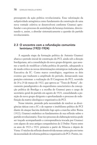 78 GERALDO MAGELLA NERES
pressuposto da ação política revolucionária. Essa valorização da
subjetividade antagônica como fundamento da construção de uma
nova vontade coletiva se desenvolverá conforme Gramsci apro-
fundar o seu processo de assimilação da herança leniniana, direcio-
nando-o, assim, a abordar sistematicamente a questão do partido
revolucionário.
2.3 O encontro com a refundação comunista
leniniana (1922-1924)
A segunda etapa da formação política de Antonio Gramsci
abarca o período inicial de construção do PCI, ainda sob a direção
bordiguiana, até a consolidação do novo grupo dirigente, que assu-
me a tarefa de modificar a linha política do partido, adequando-a
de modo crítico às novas determinações estratégicas indicadas pela
Executiva da IC. Como marco cronológico, sugerimos os dois
eventos que traduzem a amplitude do período, demarcando suas
posições extremas: a realização do II Congresso do PCI, ocorrido
de 20 a 24 de março de 1922, que aprova as “Teses de Roma”, do-
cumento paradigmático do esquerdismo característico da concep-
ção política de Bordiga e a escolha de Gramsci para o cargo de
secretário-geral do partido em agosto de 1924, consolidando a po-
sição do novo grupo dirigente e aprofundando o processo de rede-
finição da matriz ideológica e organizativa do PCI.
Nesse ínterim, premido pela necessidade de resolver as diver-
gências táticas com a IC e de superar o imobilismo político do PCI
diante do ataque fascista desferido logo após a marcha sobre Roma
(1922), Gramsci estabelece os fundamentos de sua reflexão sobre o
partido revolucionário. Esse rico processo de elaboração teórica pode
ser traçado acompanhando a correspondência trocada por Gramsci
com alguns de seus antigos companheiros de L’Ordine Nuovo entre
os anos de 1923 e 1924, primeiro a partir de Moscou e depois de
Viena. O núcleo da reflexão desenvolvida nessas cartas gira em torno
danecessidadedereforma política eorganizativado PCI.Porém,im-
 