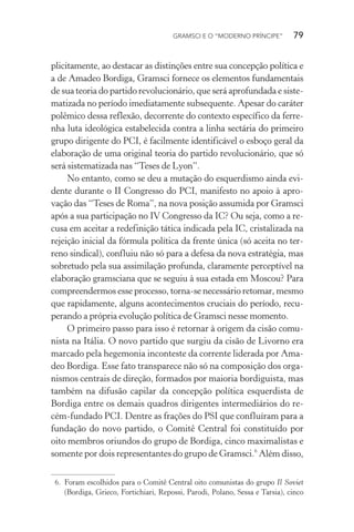 GRAMSCI E O “MODERNO PRÍNCIPE” 79
plicitamente, ao destacar as distinções entre sua concepção política e
a de Amadeo Bordiga, Gramsci fornece os elementos fundamentais
de sua teoria do partido revolucionário, que será aprofundada e siste-
matizada no período imediatamente subsequente. Apesar do caráter
polêmico dessa reflexão, decorrente do contexto específico da ferre-
nha luta ideológica estabelecida contra a linha sectária do primeiro
grupo dirigente do PCI, é facilmente identificável o esboço geral da
elaboração de uma original teoria do partido revolucionário, que só
será sistematizada nas “Teses de Lyon”.
No entanto, como se deu a mutação do esquerdismo ainda evi-
dente durante o II Congresso do PCI, manifesto no apoio à apro-
vação das “Teses de Roma”, na nova posição assumida por Gramsci
após a sua participação no IV Congresso da IC? Ou seja, como a re-
cusa em aceitar a redefinição tática indicada pela IC, cristalizada na
rejeição inicial da fórmula política da frente única (só aceita no ter-
reno sindical), confluiu não só para a defesa da nova estratégia, mas
sobretudo pela sua assimilação profunda, claramente perceptível na
elaboração gramsciana que se seguiu à sua estada em Moscou? Para
compreendermos esse processo, torna-se necessário retomar, mesmo
que rapidamente, alguns acontecimentos cruciais do período, recu-
perando a própria evolução política de Gramsci nesse momento.
O primeiro passo para isso é retornar à origem da cisão comu-
nista na Itália. O novo partido que surgiu da cisão de Livorno era
marcado pela hegemonia inconteste da corrente liderada por Ama-
deo Bordiga. Esse fato transparece não só na composição dos orga-
nismos centrais de direção, formados por maioria bordiguista, mas
também na difusão capilar da concepção política esquerdista de
Bordiga entre os demais quadros dirigentes intermediários do re-
cém-fundado PCI. Dentre as frações do PSI que confluíram para a
fundação do novo partido, o Comitê Central foi constituído por
oito membros oriundos do grupo de Bordiga, cinco maximalistas e
somente por dois representantes do grupo de Gramsci.6
Além disso,
6. Foram escolhidos para o Comitê Central oito comunistas do grupo Il Soviet
(Bordiga, Grieco, Fortichiari, Repossi, Parodi, Polano, Sessa e Tarsia), cinco
 