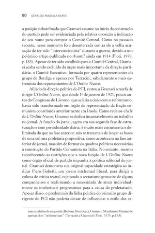 80 GERALDO MAGELLA NERES
a posição subordinada que Gramsci assume no início da construção
do partido pode ser evidenciada pela relativa oposição à indicação
de seu nome para compor o Comitê Central. Como no passado
recente, nesse momento fora desenterrada contra ele a velha acu-
sação de ter sido “intervencionista” durante a guerra, devido a um
polêmico artigo publicado no Avanti! ainda em 1914 (Fiori, 1979,
p.183). Apesar de ter sido escolhido para o Comitê Central, Grams-
ci acaba sendo excluído do órgão mais importante da direção parti-
dária, o Comitê Executivo, formado por quatro representantes do
grupo de Bordiga e apenas por Terracini, sabidamente o mais ex-
tremista dos representantes de L’Ordine Nuovo.
Alijado da direção política do PCI, restou a Gramsci a tarefa de
dirigir L’Ordine Nuovo, que desde 1o
de janeiro de 1921, pouco an-
tes do Congresso de Livorno, que selaria a cisão com o reformismo,
havia sido transformado em órgão de representação da fração co-
munista constituída anteriormente em Ímola. Como redator-chefe
de L’Ordine Nuovo, Gramsci se dedica incansavelmente ao trabalho
no jornal. A função do jornal, agora em sua segunda fase de estru-
turação e com periodicidade diária, é muito mais circunscrita e de-
limitada do que na fase anterior: não se trata mais de lançar as bases
de uma cultura proletária propositiva, como acontecera na fase an-
terior do jornal, mas sim de formar os quadros políticos necessários
à construção do Partido Comunista na Itália. No entanto, mesmo
reconhecendo as restrições que a nova função de L’Ordine Nuovo
como órgão oficial de partido impunha à política editorial do jor-
nal, Gramsci demonstra sua original capacidade estratégica ao in-
dicar Piero Gobetti, um jovem intelectual liberal, para dirigir a
coluna de crítica teatral, rejeitando o sectarismo grosseiro de alguns
companheiros e reafirmando a necessidade de atrair individual-
mente os intelectuais progressistas para a causa do proletariado.
Apesar disso, o predomínio da linha política do primeiro grupo di-
rigente do PCI não poderia deixar de influenciar o estilo dos es-
maximalistas de esquerda (Belloni, Bombocci, Gennari, Marabini e Misiano) e
apenas dois “ordinovistas” (Terracini e Gramsci) (Fiori, 1979, p.183).
 