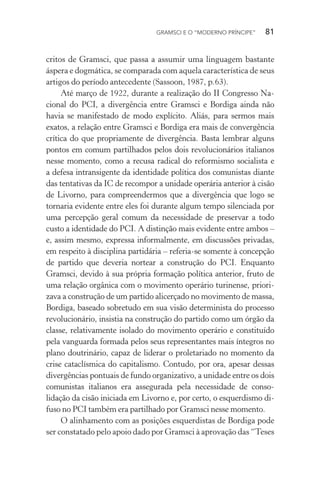 GRAMSCI E O “MODERNO PRÍNCIPE” 81
critos de Gramsci, que passa a assumir uma linguagem bastante
áspera e dogmática, se comparada com aquela característica de seus
artigos do período antecedente (Sassoon, 1987, p.63).
Até março de 1922, durante a realização do II Congresso Na-
cional do PCI, a divergência entre Gramsci e Bordiga ainda não
havia se manifestado de modo explícito. Aliás, para sermos mais
exatos, a relação entre Gramsci e Bordiga era mais de convergência
crítica do que propriamente de divergência. Basta lembrar alguns
pontos em comum partilhados pelos dois revolucionários italianos
nesse momento, como a recusa radical do reformismo socialista e
a defesa intransigente da identidade política dos comunistas diante
das tentativas da IC de recompor a unidade operária anterior à cisão
de Livorno, para compreendermos que a divergência que logo se
tornaria evidente entre eles foi durante algum tempo silenciada por
uma percepção geral comum da necessidade de preservar a todo
custo a identidade do PCI. A distinção mais evidente entre ambos –
e, assim mesmo, expressa informalmente, em discussões privadas,
em respeito à disciplina partidária – referia-se somente à concepção
de partido que deveria nortear a construção do PCI. Enquanto
Gramsci, devido à sua própria formação política anterior, fruto de
uma relação orgânica com o movimento operário turinense, priori-
zava a construção de um partido alicerçado no movimento de massa,
Bordiga, baseado sobretudo em sua visão determinista do processo
revolucionário, insistia na construção do partido como um órgão da
classe, relativamente isolado do movimento operário e constituído
pela vanguarda formada pelos seus representantes mais íntegros no
plano doutrinário, capaz de liderar o proletariado no momento da
crise cataclísmica do capitalismo. Contudo, por ora, apesar dessas
divergências pontuais de fundo organizativo, a unidade entre os dois
comunistas italianos era assegurada pela necessidade de conso-
lidação da cisão iniciada em Livorno e, por certo, o esquerdismo di-
fuso no PCI também era partilhado por Gramsci nesse momento.
O alinhamento com as posições esquerdistas de Bordiga pode
ser constatado pelo apoio dado por Gramsci à aprovação das “Teses
 