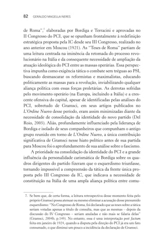 82 GERALDO MAGELLA NERES
de Roma”,7
elaboradas por Bordiga e Terracini e aprovadas no
II Congresso do PCI, que se opunham frontalmente à redefinição
estratégica proposta pela IC desde seu III Congresso, realizado no
ano anterior em Moscou (1921). As “Teses de Roma” partiam de
uma leitura centrada na iminência da retomada do processo revo-
lucionário na Itália e da consequente necessidade de ampliação da
atuação ideológica do PCI entre as massas operárias. Essa perspec-
tiva impunha como exigência tática o combate sem tréguas ao PSI,
buscando desmascarar os reformistas e maximalistas, educando
politicamente as massas para a revolução, inviabilizando qualquer
aliança política com essas forças proletárias. As derrotas sofridas
pelo movimento operário (na Europa, incluindo a Itália) e a cres-
cente ofensiva do capital, apesar de identificadas pelas análises do
PCI, sobretudo de Gramsci, em seus artigos publicados no
L’Ordine Nuovo desse período, eram assim minimizadas diante da
necessidade de consolidação da identidade do novo partido (Del
Roio, 2005). Aliás, profundamente influenciado pela liderança de
Bordiga e isolado de seus companheiros que compunham o antigo
grupo reunido em torno de L’Ordine Nuovo, a única contribuição
significativa de Gramsci nesse hiato político antes de sua partida
para Moscou foi o aprofundamento de sua análise sobre o fascismo.
A prioridade na consolidação da identidade do PCI e a grande
influência da personalidade carismática de Bordiga sobre os qua-
dros dirigentes do partido fizeram que o esquerdismo triunfasse,
tornando impossível a compreensão da tática da frente única pro-
posta pelo III Congresso da IC, que indicava a necessidade de
constituição na Itália de uma ampla aliança política entre comu-
7. Se bem que, de certa forma, a leitura retrospectiva desse momento feita pelo
próprio Gramsci possa atenuar ou mesmo eliminar a acusação desse presumido
esquerdismo: “No Congresso de Roma, foi declarado que as teses sobre a tática
seriam votadas apenas a título de consulta, mas que as mesmas – depois da
discussão do IV Congresso – seriam anuladas e não mais se falaria delas”
(Gramsci, 2004b, p.149). No entanto, essa é uma interpretação post factum
feita em janeiro de 1924, quando a disputa pela direção do PCI já era um fato
consumado, o que diminui um pouco a incidência da declaração de Gramsci.
 