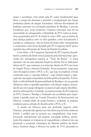 GRAMSCI E O “MODERNO PRÍNCIPE” 83
nistas e socialistas, vista então pela IC como fundamental para
deter o avanço do fascismo e permitir a reorganização das forças
proletárias diante do ataque reacionário. Mesmo discordando do
fatalismo presente na concepção partidária de Bordiga, é preciso
reconhecer que, nesse momento, Gramsci convergia com ele na
necessidade de salvaguardar a identidade do PCI contra as tenta-
tivas perpetradas pela IC de fundi-lo com o PSI, seja na forma de
uma aliança política entre os dois partidos, como inicialmente a
questão se configurou, seja na forma da fusão entre maximalistas
e comunistas, como ficou decidido pelo IV Congresso da IC após a
expulsão dos reformistas de Turati do Partido Socialista.
Com efeito, o II Congresso Nacional do PCI rejeitou frontal-
mente a política de frente única proposta pela Internacional, apro-
vando por esmagadora maioria as “Teses de Roma”. A única
oposição veio de uma pequena fração de direita, fiel às indicações
táticas da IC, que começou a se articular dentro do PCI em torno
de Angelo Tasca e Antonio Graziadei. Nesse momento, surge uma
clara divergência entre o PCI e a IC, que logo se ampliará e ficará
conhecida como a “questão italiana”, cuja solução exigirá a supe-
ração da concepção esquerdista da linha política do partido. Porém,
dada a inflexibilidade da personalidade de Bordiga e de sua grande
influência sobre o aparelho partidário, tal solução exigirá a forma-
ção de um novo grupo dirigente, só possível após alguns desdobra-
mentos subsequentes. Contudo, na mesma ocasião do II Congresso
do PCI, Gramsci, Bordiga e Graziadei são escolhidos para repre-
sentar o partido junto ao Comitê Executivo da Internacional em
Moscou, criando então, de modo fortuito e acidental, as próprias
condições para a solução do dissídio entre o PCI e a IC.
A estada em Moscou teria um profundo impacto sobre
Gramsci, afetando não apenas sua vida afetiva (pois lá ele conheceu
Giulia, a mulher que se tornaria sua companheira), mas trans-
formando radicalmente sua própria concepção política, permi-
tindo-lhe superar os resquícios de esquerdismo e absorver em sua
plenitude a revolução estratégica da fórmula política da frente
única. Gramsci chega a Moscou em junho de 1922, juntando-se
 