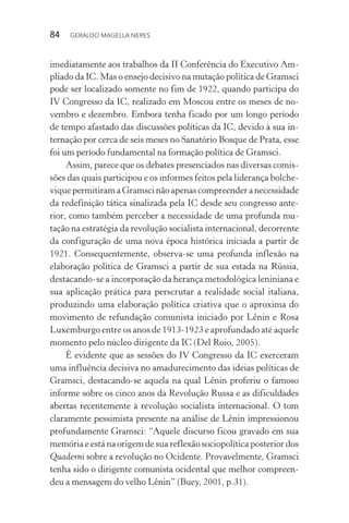 84 GERALDO MAGELLA NERES
imediatamente aos trabalhos da II Conferência do Executivo Am-
pliado da IC. Mas o ensejo decisivo na mutação política de Gramsci
pode ser localizado somente no fim de 1922, quando participa do
IV Congresso da IC, realizado em Moscou entre os meses de no-
vembro e dezembro. Embora tenha ficado por um longo período
de tempo afastado das discussões políticas da IC, devido à sua in-
ternação por cerca de seis meses no Sanatório Bosque de Prata, esse
foi um período fundamental na formação política de Gramsci.
Assim, parece que os debates presenciados nas diversas comis-
sões das quais participou e os informes feitos pela liderança bolche-
viquepermitiramaGramscinãoapenascompreenderanecessidade
da redefinição tática sinalizada pela IC desde seu congresso ante-
rior, como também perceber a necessidade de uma profunda mu-
tação na estratégia da revolução socialista internacional, decorrente
da configuração de uma nova época histórica iniciada a partir de
1921. Consequentemente, observa-se uma profunda inflexão na
elaboração política de Gramsci a partir de sua estada na Rússia,
destacando-se a incorporação da herança metodológica leniniana e
sua aplicação prática para perscrutar a realidade social italiana,
produzindo uma elaboração política criativa que o aproxima do
movimento de refundação comunista iniciado por Lênin e Rosa
Luxemburgo entre os anos de 1913-1923 e aprofundado até aquele
momento pelo núcleo dirigente da IC (Del Roio, 2005).
É evidente que as sessões do IV Congresso da IC exerceram
uma influência decisiva no amadurecimento das ideias políticas de
Gramsci, destacando-se aquela na qual Lênin proferiu o famoso
informe sobre os cinco anos da Revolução Russa e as dificuldades
abertas recentemente à revolução socialista internacional. O tom
claramente pessimista presente na análise de Lênin impressionou
profundamente Gramsci: “Aquele discurso ficou gravado em sua
memória e está na origem de sua reflexão sociopolítica posterior dos
Quaderni sobre a revolução no Ocidente. Provavelmente, Gramsci
tenha sido o dirigente comunista ocidental que melhor compreen-
deu a mensagem do velho Lênin” (Buey, 2001, p.31).
 