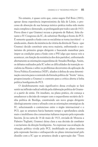 GRAMSCI E O “MODERNO PRÍNCIPE” 85
No entanto, é quase certo que, como sugere Del Roio (2005),
apesar dessa experiência impressionista da fala de Lênin, o pro-
cesso de absorção de sua herança teórico-prática tenha sido muito
mais complexo e demorado, se prolongando por todo o ano de 1923.
Prova disso é que Gramsci recusa a proposta de Rakosi, feita du-
rante o IV Congresso da IC, de substituir Bordiga à frente do PCI.
É somente quando a fusão com os socialistas se torna inevitável – e
ainda assim, diante da iminência da vitória da direita deTasca – que
Gramsci decide constituir uma nova maioria, enfrentando o sec-
tarismo do primeiro grupo dirigente e buscando manobrar para
impor as condições para a fusão com o PSI (algo que nunca veio a
acontecer, em função da resistência dos dois partidos), enfrentando
abertamente as orientações esquerdistas de Amadeo Bordiga. Assim,
os debates realizados pela IC sobre as dificuldades da transição so-
cialista na Rússia e sobre os problemas decorrentes da aplicação da
Nova Política Econômica (NEP), aliados à defesa de uma determi-
nação concreta para o conteúdo da fórmula política da “frente” única,
proporcionarão a Gramsci o contexto para a crítica aberta à linha
política bordiguista do PCI.
O desdobramento mais significativo dessa evolução se fará
sentir na inflexão radical sofrida pela elaboração política de Grams-
ci a partir de então. De imediato, no plano prático, ele começa a
amadurecer a decisão de romper com o esquerdismo sectário da li-
nha política de Bordiga, construindo um novo grupo dirigente
ideologicamente coeso e afinado com as orientações estratégicas da
IC, solucionando o contencioso entre o órgão internacional e o
PCI, que se arrastava havia bastante tempo e aprofundava ainda
mais o imobilismo dos comunistas italianos imposto pela repressão
fascista. Já na carta de 18 de maio de 1923, enviada de Moscou a
Palmiro Togliatti, Gramsci deixa clara a sua decisão de combater
o sectarismo da direção bordiguista. Ao expressar sua avaliação da
situação política vivida pelo PCI, imobilizado no plano interno
pela repressão fascista e enfraquecido no plano internacional pelo
dissídio com a IC que se arrastava desde a aprovação das “Teses
 