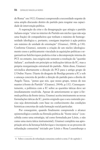 86 GERALDO MAGELLA NERES
de Roma” em 1922, Gramsci compreende a necessidade urgente de
uma ampla discussão dentro do partido para resgatar sua capaci-
dade de intervenção política.
A superação da crise e da desagregação que atingia o partido
italiano exigia “criar no interior do Partido um núcleo (que não seja
uma fração) de companheiros que tenham o máximo de homoge-
neidade ideológica e, portanto, consigam imprimir à ação prática
um máximo de unidade de orientação” (Gramsci, 2004b, p.130).
Conforme Gramsci, somente a criação de um núcleo ideologica-
mente coeso e politicamente vinculado às aquisições políticas e or-
ganizativas bolcheviques poderia evitar a decomposição interna do
PCI: no entanto, isso exigiria não somente a resolução da “questão
italiana”, aceitando em princípio as indicações táticas da IC, mas a
própria reorganização estrutural do partido. Além disso, Gramsci
reivindica abertamente a direção do PCI para o antigo grupo de
L’Ordine Nuovo. Diante do desgaste de Bordiga perante a IC e sob
a ameaça concreta de perder a direção do partido para a direita de
Angelo Tasca, “penso que nós, que nosso grupo, temos de nos
manter à frente do Partido” (Gramsci, 2004b, p.132). Consequen-
temente, a polêmica com a IC sobre as questões táticas deve ser
imediatamente resolvida. Apesar de anteriormente se opor à fór-
mula política da frente única, Gramsci aceita inteiramente as novas
formulações táticas da IC, porém exigindo que o seu conteúdo pre-
ciso seja determinado com base no conhecimento das condições
históricas concretas de cada formação social particular.
Por conseguinte, quando finalmente compreende o alcance
epistemológico contido na fórmula política da “frente única” (con-
cebida como uma estratégia, tal como formulada por Lênin, e não
como uma mera tática instrumental), Gramsci completa sua apro-
priação ativa da herança bolchevique e incorpora-se ao processo de
refundação comunista8
iniciado por Lênin e Rosa Luxemburgo a
8. Sobre o conceito de refundação comunista conferir a nota 27 do capítulo 1.
 