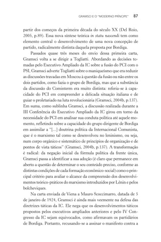 GRAMSCI E O “MODERNO PRÍNCIPE” 87
partir dos começos da primeira década do século XX (Del Roio,
2005, p.89). Essa nova síntese teórica in statu nascendi tem como
elemento central o desenvolvimento de uma nova concepção de
partido, radicalmente distinta daquela proposta por Bordiga.
Passados quase três meses do envio dessa primeira carta,
Gramsci volta a se dirigir a Togliatti. Abordando as decisões to-
madas pelo Executivo Ampliado da IC sobre a fusão do PCI com o
PSI, Gramsci adverteTogliatti sobre o maniqueísmo que era reduzir
as discussões travadas em Moscou à questão da fusão ou não entre os
dois partidos, como fazia o grupo de Bordiga, mas que a substância
da discussão do Cominterm era muito distinta: referia-se à capa-
cidade do PCI em compreender a delicada situação italiana e de
guiar o proletariado na luta revolucionária (Gramsci, 2004b, p.137).
Em suma, como sublinha Gramsci, a discussão realizada durante a
III Conferência do Executivo Ampliado da IC girou em torno da
necessidade do PCI em analisar sua conduta política até aquele mo-
mento, refletindo sobre a capacidade do grupo dirigente de Bordiga
em assimilar a “[...] doutrina política da Internacional Comunista,
que é o marxismo tal como se desenvolveu no leninismo, ou seja,
num corpo orgânico e sistemático de princípios de organização e de
pontos de vista táticos” (Gramsci, 2004b, p.137). A transformação
é radical: da negação inicial da fórmula política da frente única,
Gramsci passa a identificar a sua adoção (é claro que permanece em
aberto a questão de determinar o seu conteúdo preciso, conforme as
distintas condições de cada formação econômico-social) como o prin-
cipal critério para avaliar o alcance da compreensão dos desenvolvi-
mentos teórico-práticos do marxismo introduzidos por Lênin e pelos
bolcheviques.
Na carta enviada de Viena a Mauro Scoccimarro, datada de 5
de janeiro de 1924, Gramsci é ainda mais veemente na defesa das
diretrizes táticas da IC. Ele nega que os desenvolvimentos táticos
propostos pelos executivos ampliados anteriores e pelo IV Con-
gresso da IC sejam equivocados, como afirmavam os partidários
de Bordiga. Portanto, recusando-se a assinar o manifesto contra a
 