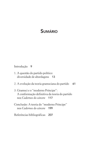 SUMÁRIO
Introdução 9
1. A questão do partido político:
diversidade de abordagens 13
2. A evolução da teoria gramsciana do partido 61
3. Gramsci e o “moderno Príncipe”:
A conformação definitiva da teoria do partido
nos Cadernos do cárcere 117
Conclusão: A teoria do “moderno Príncipe”
nos Cadernos do cárcere 199
Referências bibliográficas 207
 