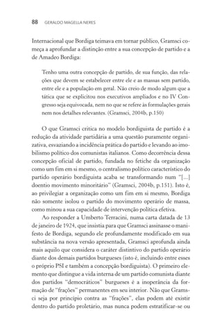 88 GERALDO MAGELLA NERES
Internacional que Bordiga teimava em tornar público, Gramsci co-
meça a aprofundar a distinção entre a sua concepção de partido e a
de Amadeo Bordiga:
Tenho uma outra concepção de partido, de sua função, das rela-
ções que devem se estabelecer entre ele e as massas sem partido,
entre ele e a população em geral. Não creio de modo algum que a
tática que se explicitou nos executivos ampliados e no IV Con-
gresso seja equivocada, nem no que se refere às formulações gerais
nem nos detalhes relevantes. (Gramsci, 2004b, p.150)
O que Gramsci critica no modelo bordiguista de partido é a
redução da atividade partidária a uma questão puramente organi-
zativa, esvaziando a incidência prática do partido e levando ao imo-
bilismo político dos comunistas italianos. Como decorrência dessa
concepção oficial de partido, fundada no fetiche da organização
como um fim em si mesmo, o centralismo político característico do
partido operário bordiguista acaba se transformando num “[...]
doentio movimento minoritário” (Gramsci, 2004b, p.151). Isto é,
ao privilegiar a organização como um fim em si mesmo, Bordiga
não somente isolou o partido do movimento operário de massa,
como minou a sua capacidade de intervenção política efetiva.
Ao responder a Umberto Terracini, numa carta datada de 13
de janeiro de 1924, que insistia para que Gramsci assinasse o mani-
festo de Bordiga, segundo ele profundamente modificado em sua
substância na nova versão apresentada, Gramsci aprofunda ainda
mais aquilo que considera o caráter distintivo do partido operário
diante dos demais partidos burgueses (isto é, incluindo entre esses
o próprio PSI e também a concepção bordiguista). O primeiro ele-
mento que distingue a vida interna de um partido comunista diante
dos partidos “democráticos” burgueses é a inoperância da for-
mação de “frações” permanentes em seu interior. Não que Grams-
ci seja por princípio contra as “frações”, elas podem até existir
dentro do partido proletário, mas nunca podem estratificar-se ou
 