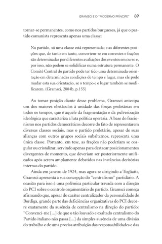 GRAMSCI E O “MODERNO PRÍNCIPE” 89
tornar-se permanentes, como nos partidos burgueses, já que o par-
tido comunista representa apenas uma classe:
No partido, só uma classe está representada; e as diferentes posi-
ções que, de tanto em tanto, convertem-se em correntes e frações
são determinadas por diferentes avaliações dos eventos em curso e,
por isso, não podem se solidificar numa estrutura permanente. O
Comitê Central do partido pode ter tido uma determinada orien-
tação em determinadas condições de tempo e lugar, mas ele pode
mudar esta sua orientação, se o tempo e o lugar também se modi-
ficarem. (Gramsci, 2004b, p.155)
Ao tomar posição diante desse problema, Gramsci antecipa
um dos maiores obstáculos à unidade das forças proletárias em
todos os tempos, que é aquele da fragmentação e da pulverização
ideológica que caracteriza a luta política operária. A base do fracio-
nismo nos partidos democráticos decorre do fato de representarem
diversas classes sociais, mas o partido proletário, apesar de suas
alianças com outros grupos sociais subalternos, representa uma
única classe. Portanto, em tese, as frações não poderiam se coa-
gular ou cristalizar, servindo apenas para destacar posicionamentos
divergentes de momento, que deveriam ser posteriormente unifi-
cados após serem amplamente debatidos nas instâncias decisórias
internas do partido.
Ainda em janeiro de 1924, mas agora se dirigindo a Togliatti,
Gramsci apresenta a sua concepção do “centralismo” partidário. A
ocasião para isso é uma polêmica particular travada com a direção
do PCI sobre o controle orçamentário do partido. Gramsci começa
afirmando que, apesar do caráter centralizador da personalidade de
Bordiga, grande parte das deficiências organizativas do PCI decor-
re exatamente da ausência de centralismo na direção do partido:
“Convenci-me [...] de que o tão louvado e exaltado centralismo do
Partido italiano não passa [...] da simples ausência de uma divisão
do trabalho e de uma precisa atribuição das responsabilidades e das
 