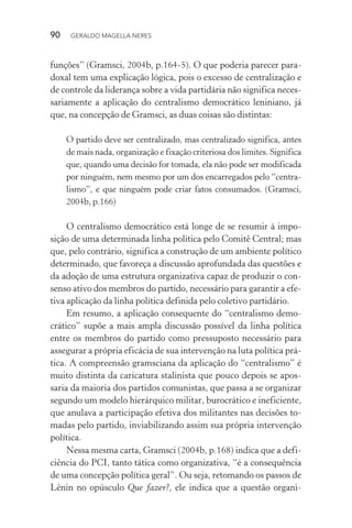 90 GERALDO MAGELLA NERES
funções” (Gramsci, 2004b, p.164-5). O que poderia parecer para-
doxal tem uma explicação lógica, pois o excesso de centralização e
de controle da liderança sobre a vida partidária não significa neces-
sariamente a aplicação do centralismo democrático leniniano, já
que, na concepção de Gramsci, as duas coisas são distintas:
O partido deve ser centralizado, mas centralizado significa, antes
de mais nada, organização e fixação criteriosa dos limites. Significa
que, quando uma decisão for tomada, ela não pode ser modificada
por ninguém, nem mesmo por um dos encarregados pelo “centra-
lismo”, e que ninguém pode criar fatos consumados. (Gramsci,
2004b, p.166)
O centralismo democrático está longe de se resumir à impo-
sição de uma determinada linha política pelo Comitê Central; mas
que, pelo contrário, significa a construção de um ambiente político
determinado, que favoreça a discussão aprofundada das questões e
da adoção de uma estrutura organizativa capaz de produzir o con-
senso ativo dos membros do partido, necessário para garantir a efe-
tiva aplicação da linha política definida pelo coletivo partidário.
Em resumo, a aplicação consequente do “centralismo demo-
crático” supõe a mais ampla discussão possível da linha política
entre os membros do partido como pressuposto necessário para
assegurar a própria eficácia de sua intervenção na luta política prá-
tica. A compreensão gramsciana da aplicação do “centralismo” é
muito distinta da caricatura stalinista que pouco depois se apos-
saria da maioria dos partidos comunistas, que passa a se organizar
segundo um modelo hierárquico militar, burocrático e ineficiente,
que anulava a participação efetiva dos militantes nas decisões to-
madas pelo partido, inviabilizando assim sua própria intervenção
política.
Nessa mesma carta, Gramsci (2004b, p.168) indica que a defi-
ciência do PCI, tanto tática como organizativa, “é a consequência
de uma concepção política geral”. Ou seja, retomando os passos de
Lênin no opúsculo Que fazer?, ele indica que a questão organi-
 