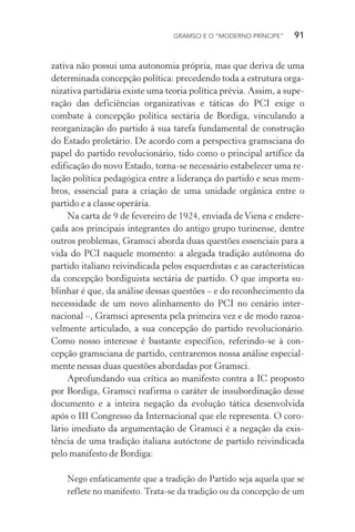 GRAMSCI E O “MODERNO PRÍNCIPE” 91
zativa não possui uma autonomia própria, mas que deriva de uma
determinada concepção política: precedendo toda a estrutura orga-
nizativa partidária existe uma teoria política prévia. Assim, a supe-
ração das deficiências organizativas e táticas do PCI exige o
combate à concepção política sectária de Bordiga, vinculando a
reorganização do partido à sua tarefa fundamental de construção
do Estado proletário. De acordo com a perspectiva gramsciana do
papel do partido revolucionário, tido como o principal artífice da
edificação do novo Estado, torna-se necessário estabelecer uma re-
lação política pedagógica entre a liderança do partido e seus mem-
bros, essencial para a criação de uma unidade orgânica entre o
partido e a classe operária.
Na carta de 9 de fevereiro de 1924, enviada de Viena e endere-
çada aos principais integrantes do antigo grupo turinense, dentre
outros problemas, Gramsci aborda duas questões essenciais para a
vida do PCI naquele momento: a alegada tradição autônoma do
partido italiano reivindicada pelos esquerdistas e as características
da concepção bordiguista sectária de partido. O que importa su-
blinhar é que, da análise dessas questões – e do reconhecimento da
necessidade de um novo alinhamento do PCI no cenário inter-
nacional –, Gramsci apresenta pela primeira vez e de modo razoa-
velmente articulado, a sua concepção do partido revolucionário.
Como nosso interesse é bastante específico, referindo-se à con-
cepção gramsciana de partido, centraremos nossa análise especial-
mente nessas duas questões abordadas por Gramsci.
Aprofundando sua crítica ao manifesto contra a IC proposto
por Bordiga, Gramsci reafirma o caráter de insubordinação desse
documento e a inteira negação da evolução tática desenvolvida
após o III Congresso da Internacional que ele representa. O coro-
lário imediato da argumentação de Gramsci é a negação da exis-
tência de uma tradição italiana autóctone de partido reivindicada
pelo manifesto de Bordiga:
Nego enfaticamente que a tradição do Partido seja aquela que se
reflete no manifesto. Trata-se da tradição ou da concepção de um
 