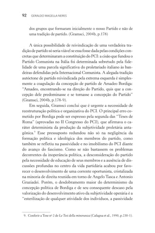 92 GERALDO MAGELLA NERES
dos grupos que formaram inicialmente o nosso Partido e não de
uma tradição de partido. (Gramsci, 2004b, p.178)
A única possibilidade de reivindicação de uma verdadeira tra-
dição de partido só seria viável se essa fosse dada pelas condições con-
cretas que determinaram a constituição do PCI: a cisão que fundou o
Partido Comunista na Itália foi determinada sobretudo pela fide-
lidade de uma parcela significativa do proletariado italiano às ban-
deiras defendidas pela Internacional Comunista. A alegada tradição
autóctone de partido reivindicada pela extrema esquerda é simples-
mente a coagulação da concepção de partido de Amadeo Bordiga:
“Amadeo, encontrando-se na direção do Partido, quis que a con-
cepção dele predominasse e se tornasse a concepção do Partido”
(Gramsci, 2004b, p.178-9).
Em seguida, Gramsci conclui que é urgente a necessidade de
reestruturação política e organizativa do PCI. O principal erro co-
metido por Bordiga pode ser expresso pela segunda das “Teses de
Roma” (aprovadas no II Congresso do PCI), que afirmava o ca-
ráter determinista da produção da subjetividade proletária anta-
gônica.9
Esse pressuposto redundou não só na negligência da
formação política e ideológica dos membros do partido, como
também se refletiu na passividade e no imobilismo do PCI diante
do avanço do fascismo. Como se não bastassem os problemas
decorrentes da inoperância política, a desconsideração do partido
pela necessidade de educação de seus membros e a ausência de dis-
cussões profundas no centro da vida partidária acabou por favo-
recer o desenvolvimento de uma corrente oportunista, cristalizada
na minoria de direita reunida em torno de Angelo Tasca e Antonio
Graziadei. Porém, o desdobramento maior do determinismo da
concepção política de Bordiga e de seu consequente descaso pela
valorização do desenvolvimento ativo da subjetividade operária é a
“esterilização de qualquer atividade dos indivíduos, a passividade
9. Conferir a Tese no
2 de Le Tesi della minoranza (Cafagna et al., 1990, p.230-1).
 