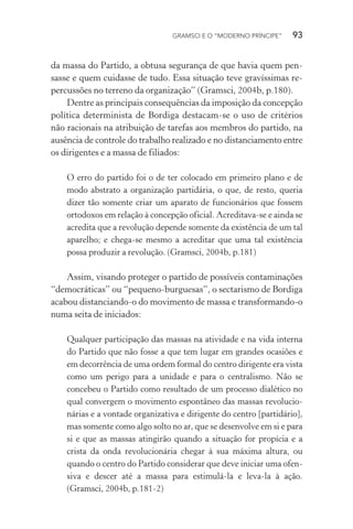 GRAMSCI E O “MODERNO PRÍNCIPE” 93
da massa do Partido, a obtusa segurança de que havia quem pen-
sasse e quem cuidasse de tudo. Essa situação teve gravíssimas re-
percussões no terreno da organização” (Gramsci, 2004b, p.180).
Dentre as principais consequências da imposição da concepção
política determinista de Bordiga destacam-se o uso de critérios
não racionais na atribuição de tarefas aos membros do partido, na
ausência de controle do trabalho realizado e no distanciamento entre
os dirigentes e a massa de filiados:
O erro do partido foi o de ter colocado em primeiro plano e de
modo abstrato a organização partidária, o que, de resto, queria
dizer tão somente criar um aparato de funcionários que fossem
ortodoxos em relação à concepção oficial. Acreditava-se e ainda se
acredita que a revolução depende somente da existência de um tal
aparelho; e chega-se mesmo a acreditar que uma tal existência
possa produzir a revolução. (Gramsci, 2004b, p.181)
Assim, visando proteger o partido de possíveis contaminações
“democráticas” ou “pequeno-burguesas”, o sectarismo de Bordiga
acabou distanciando-o do movimento de massa e transformando-o
numa seita de iniciados:
Qualquer participação das massas na atividade e na vida interna
do Partido que não fosse a que tem lugar em grandes ocasiões e
em decorrência de uma ordem formal do centro dirigente era vista
como um perigo para a unidade e para o centralismo. Não se
concebeu o Partido como resultado de um processo dialético no
qual convergem o movimento espontâneo das massas revolucio-
nárias e a vontade organizativa e dirigente do centro [partidário],
mas somente como algo solto no ar, que se desenvolve em si e para
si e que as massas atingirão quando a situação for propícia e a
crista da onda revolucionária chegar à sua máxima altura, ou
quando o centro do Partido considerar que deve iniciar uma ofen-
siva e descer até a massa para estimulá-la e leva-la à ação.
(Gramsci, 2004b, p.181-2)
 