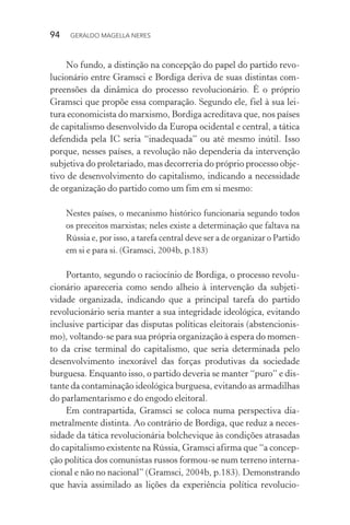 94 GERALDO MAGELLA NERES
No fundo, a distinção na concepção do papel do partido revo-
lucionário entre Gramsci e Bordiga deriva de suas distintas com-
preensões da dinâmica do processo revolucionário. É o próprio
Gramsci que propõe essa comparação. Segundo ele, fiel à sua lei-
tura economicista do marxismo, Bordiga acreditava que, nos países
de capitalismo desenvolvido da Europa ocidental e central, a tática
defendida pela IC seria “inadequada” ou até mesmo inútil. Isso
porque, nesses países, a revolução não dependeria da intervenção
subjetiva do proletariado, mas decorreria do próprio processo obje-
tivo de desenvolvimento do capitalismo, indicando a necessidade
de organização do partido como um fim em si mesmo:
Nestes países, o mecanismo histórico funcionaria segundo todos
os preceitos marxistas; neles existe a determinação que faltava na
Rússia e, por isso, a tarefa central deve ser a de organizar o Partido
em si e para si. (Gramsci, 2004b, p.183)
Portanto, segundo o raciocínio de Bordiga, o processo revolu-
cionário apareceria como sendo alheio à intervenção da subjeti-
vidade organizada, indicando que a principal tarefa do partido
revolucionário seria manter a sua integridade ideológica, evitando
inclusive participar das disputas políticas eleitorais (abstencionis-
mo), voltando-se para sua própria organização à espera do momen-
to da crise terminal do capitalismo, que seria determinada pelo
desenvolvimento inexorável das forças produtivas da sociedade
burguesa. Enquanto isso, o partido deveria se manter “puro” e dis-
tante da contaminação ideológica burguesa, evitando as armadilhas
do parlamentarismo e do engodo eleitoral.
Em contrapartida, Gramsci se coloca numa perspectiva dia-
metralmente distinta. Ao contrário de Bordiga, que reduz a neces-
sidade da tática revolucionária bolchevique às condições atrasadas
do capitalismo existente na Rússia, Gramsci afirma que “a concep-
ção política dos comunistas russos formou-se num terreno interna-
cional e não no nacional” (Gramsci, 2004b, p.183). Demonstrando
que havia assimilado as lições da experiência política revolucio-
 