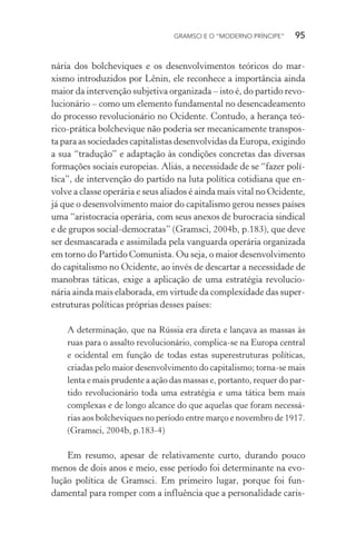 GRAMSCI E O “MODERNO PRÍNCIPE” 95
nária dos bolcheviques e os desenvolvimentos teóricos do mar-
xismo introduzidos por Lênin, ele reconhece a importância ainda
maior da intervenção subjetiva organizada – isto é, do partido revo-
lucionário – como um elemento fundamental no desencadeamento
do processo revolucionário no Ocidente. Contudo, a herança teó-
rico-prática bolchevique não poderia ser mecanicamente transpos-
ta para as sociedades capitalistas desenvolvidas da Europa, exigindo
a sua “tradução” e adaptação às condições concretas das diversas
formações sociais europeias. Aliás, a necessidade de se “fazer polí-
tica”, de intervenção do partido na luta política cotidiana que en-
volve a classe operária e seus aliados é ainda mais vital no Ocidente,
já que o desenvolvimento maior do capitalismo gerou nesses países
uma “aristocracia operária, com seus anexos de burocracia sindical
e de grupos social-democratas” (Gramsci, 2004b, p.183), que deve
ser desmascarada e assimilada pela vanguarda operária organizada
em torno do Partido Comunista. Ou seja, o maior desenvolvimento
do capitalismo no Ocidente, ao invés de descartar a necessidade de
manobras táticas, exige a aplicação de uma estratégia revolucio-
nária ainda mais elaborada, em virtude da complexidade das super-
estruturas políticas próprias desses países:
A determinação, que na Rússia era direta e lançava as massas às
ruas para o assalto revolucionário, complica-se na Europa central
e ocidental em função de todas estas superestruturas políticas,
criadas pelo maior desenvolvimento do capitalismo; torna-se mais
lenta e mais prudente a ação das massas e, portanto, requer do par-
tido revolucionário toda uma estratégia e uma tática bem mais
complexas e de longo alcance do que aquelas que foram necessá-
rias aos bolcheviques no período entre março e novembro de 1917.
(Gramsci, 2004b, p.183-4)
Em resumo, apesar de relativamente curto, durando pouco
menos de dois anos e meio, esse período foi determinante na evo-
lução política de Gramsci. Em primeiro lugar, porque foi fun-
damental para romper com a influência que a personalidade caris-
 