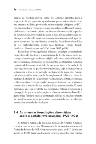 96 GERALDO MAGELLA NERES
mática de Bordiga exercia sobre ele, abrindo caminho para a
superação de seu próprio esquerdismo e para a crítica do sectaris-
mo presente na linha política do primeiro grupo dirigente do PCI.
Em segundo lugar, porque, graças à sua estada na Rússia, Gramsci
pôde tomar contato em primeira mão com a herança teórico-prática
do bolchevismo, incorporando assim a mais elevada elaboração po-
lítica produzida pelo movimento comunista internacional, que na-
quele momento “se manifestava no núcleo formulador da política
da IC, particularmente Lênin, mas também Trótski, Radek,
Bukharin, Zinoviev e outros” (Del Roio, 2005, p.89).
Essas duas novas aquisições políticas, a rejeição do sectarismo
esquerdista de Bordiga e a assimilação da frente única como es-
tratégia da revolução socialista exigida pelo novo período histórico
que se iniciava, fornecerão os lineamentos da trajetória evolutiva
posterior de Gramsci e incidirão de modo decisivo na formulação da
teoria gramsciana do partido revolucionário, cuja elaboração mais
sistemática inicia-se no período imediatamente posterior. Assim,
calcado na análise concreta da formação social italiana e ciente da
mutação histórica da luta política revolucionária internacional que
então se iniciava, Gramsci pôde finalmente formular de modo mais
sistemático o núcleo de sua teoria política revolucionária. É nesse
momento que fica evidente na elaboração política gramsciana a
percepção de que a transformação da classe operária em classe diri-
gente exige fundar a tática e a estratégia política na análise concreta
de cada formação social particular, visando estabelecer as alianças
necessárias à vitória da revolução.
2.4 As primeiras formulações sistemáticas
sobre o partido revolucionário (1925-1926)
O terceiro período da evolução política de Antonio Gramsci
coincide com os seus dois últimos anos de luta contra o fascismo à
frente da direção do PCI. Como secretário-geral do PCI (eleito em
agosto de 1924), Gramsci despende esforços inauditos para manter
 