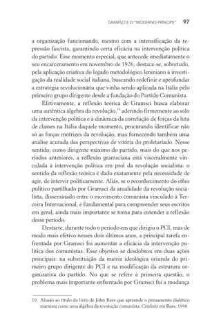 GRAMSCI E O “MODERNO PRÍNCIPE” 97
a organização funcionando, mesmo com a intensificação da re-
pressão fascista, garantindo certa eficácia na intervenção política
do partido. Esse momento especial, que antecede imediatamente o
seu encarceramento em novembro de 1926, destaca-se, sobretudo,
pela aplicação criativa do legado metodológico leniniano à investi-
gação da realidade social italiana, buscando redefinir e aprofundar
a estratégia revolucionária que vinha sendo aplicada na Itália pelo
primeiro grupo dirigente desde a fundação do Partido Comunista.
Efetivamente, a reflexão teórica de Gramsci busca elaborar
uma autêntica álgebra da revolução,10
aderindo firmemente ao solo
da intervenção política e à dinâmica da correlação de forças da luta
de classes na Itália daquele momento, procurando identificar não
só as forças motrizes da revolução, mas fornecendo também uma
análise acurada das perspectivas de vitória do proletariado. Nesse
sentido, como dirigente máximo do partido, mais do que nos pe-
ríodos anteriores, a reflexão gramsciana está visceralmente vin-
culada à intervenção política em prol da revolução socialista: o
sentido da reflexão teórica é dado exatamente pela necessidade de
agir, de intervir politicamente. Aliás, se o reconhecimento do ethos
político partilhado por Gramsci da atualidade da revolução socia-
lista, disseminado entre o movimento comunista vinculado à Ter-
ceira Internacional, é fundamental para compreender seus escritos
em geral, ainda mais importante se torna para entender a reflexão
desse período.
Destarte, durante todo o período em que dirigiu o PCI, mas de
modo mais efetivo nesses dois últimos anos, a principal tarefa en-
frentada por Gramsci foi aumentar a eficácia da intervenção po-
lítica dos comunistas. Esse objetivo se desdobrou em duas ações
principais: na substituição da matriz ideológica oriunda do pri-
meiro grupo dirigente do PCI e na modificação da estrutura or-
ganizativa do partido. No que se refere à primeira questão, o
problema mais importante enfrentado por Gramsci foi a mudança
10. Alusão ao título do livro de John Rees que apreende o pensamento dialético
marxista como uma álgebra da revolução comunista. Conferir em Rees, 1998.
 