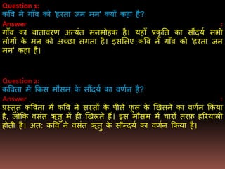 Question 1:
कवव ने गााँव को 'हरता जन िन' क्यों कहा है?
Answer :
गााँव का वातावरर् अत्यंत िनिोहक है। यहााँ प्रकृ तत का सौंदयण सिी
लोगों के िन को अच्छा लगता है। इसमलए कवव ने गााँव को 'हरता जन
िन' कहा है।
Question 2:
कववता िें ककस िौसि के सौंदयण का वर्णन है?
Answer :
प्रस्तुत कववता िें कवव ने सरसों के पीले फू ल के खखलने का वर्णन ककया
है, जोकक वसंत ऋतु िें ही खखलते हैं। इस िौसि िें चारों तरफ़ हररयाली
होती है। अत: कवव ने वसंत ऋतु के सौन्दयण का वर्णन ककया है।
 