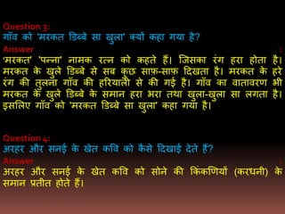 Question 3:
गााँव को 'िरकत डडब्बे सा खुला' क्यों कहा गया है?
Answer :
'िरकत' 'पन्ना' नािक रत्न को कहते हैं। जजसका रंग हरा होता है।
िरकत के खुले डडब्बे से सब कु छ साफ़-साफ़ ददखता है। िरकत के हरे
रंग की तुलना गााँव की हररयाली से की गई है। गााँव का वातावरर् िी
िरकत के खुले डडब्बे के सिान हरा िरा तथा खुला-खुला सा लगता है।
इसमलए गााँव को 'िरकत डडब्बे सा खुला' कहा गया है।
Question 4:
अरहर और सनई के खेत कवव को कै से ददखाई देते हैं?
Answer :
अरहर और सनई के खेत कवव को सोने की ककं कखर्यों (करधनी) के
सिान प्रतीत होते हैं।
 