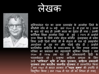 लेखक
सुमित्रानंदन पंत का जन्ि उतराखंड के अल्िोडा जजले के
कौसौनी गााँव िे २० िई सन १९०० ई. िे हुआ था | जन्ि
के कु छ घंटे बाद ही उनकी िाता का देहांत हो गया | उनकी
प्राजभिक मिक्षा अल्िोडा जजले िे हुई | १९१९ िे उन्होने
उच्च मिक्षा के मलये भयोर सेंट्रल कॉलेज इलाहाबाद िे प्रवेि
मलया उन्ही ददनों गााँधी जी के नेतृत्व िे चल रहे असहयोग
आन्दोलन से जुड गए और पढाई छोड दी | उन्होंने
प्रगततिील सादहत्य के प्रचार-प्रिार के मलए रूपाि नािक
पत्रत्रका का प्रकािन कर िहत्त्वपूर्ण िूमिका तनिाई | सन
१९५० से १९५७ तक पंत जी आकािवार्ी दहंदी के
पराििणदाता रहे | उत्कृ ष्ट सादहत्य साधना के मलए
उन्हें "सोवियत" भूमम ने नेहरु पुरस्कार, साहहत्य अकादमी
पुरस्कार तथा भारतीय ज्ञानपीठ पुरस्कार से सभिातनत ककया
| सन १९७१ िें िारत सरकार ने 'पदम ् भूषण' की उपाधध से
वविूवित ककया | सन १९७७ िें पंत जी का तनधन हो गया|
 
