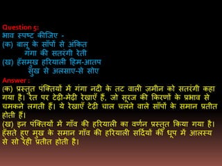 Question 5:
िाव स्पष्ट कीजजए -
(क) बालू के सााँपों से अंककत
गंगा की सतरंगी रेती
(ख) हाँसिुख हररयाली दहि-आतप
सुख से अलसाए-से सोए
Answer :
(क) प्रस्तुत पंजक्तयों िें गंगा नदी के तट वाली ज़िीन को सतरंगी कहा
गया है। रेत पर टेढी-िेढी रेखाएाँ हैं, जो सूरज की ककरर्ों के प्रिाव से
चिकने लगती हैं। ये रेखाएाँ टेढी चाल चलने वाले सााँपों के सिान प्रतीत
होती हैं।
(ख) इन पंजक्तयों िें गााँव की हररयाली का वर्णन प्रस्तुत ककया गया है।
हाँसते हुए िुख के सिान गााँव की हररयाली सददणयों की धूप िें आलस्य
से सो रही प्रतीत होती है।
 