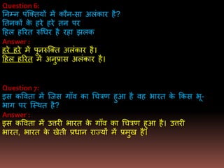 Question 6:
तनभन पंजक्तयों िें कौन-सा अलंकार है?
ततनकों के हरे हरे तन पर
दहल हररत रुधधर है रहा झलक
Answer :
हरे हरे िें पुनरुजक्त अलंकार है।
दहल हररत िें अनुप्रास अलंकार है।
Question 7:
इस कववता िें जजस गााँव का धचत्रर् हुआ है वह िारत के ककस िू-
िाग पर जस्थत है?
Answer :
इस कववता िें उत्तरी िारत के गााँव का धचत्रर् हुआ है। उत्तरी
िारत, िारत के खेती प्रधान राज्यों िें प्रिुख है।
 