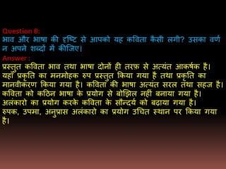 Question 8:
िाव और िािा की दृजष्ट से आपको यह कववता कै सी लगी? उसका वर्ण
न अपने िब्दों िें कीजजए।
Answer :
प्रस्तुत कववता िाव तथा िािा दोनों ही तरफ़ से अत्यंत आकिणक है।
यहााँ प्रकृ तत का िनिोहक रुप प्रस्तुत ककया गया है तथा प्रकृ तत का
िानवीकरर् ककया गया है। कववता की िािा अत्यंत सरल तथा सहज है।
कववता को कदठन िािा के प्रयोग से बोखझल नहीं बनाया गया है।
अलंकारो का प्रयोग करके कववता के सौन्दयण को बढाया गया है।
रुपक, उपिा, अनुप्रास अलंकारो का प्रयोग उधचत स्थान पर ककया गया
है।
 