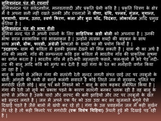 सुममत्रानंदन पंत की रचनाएँ
सुमित्रानंदन पंत संवेदनिील, िानवतावादी और प्रकृ तत प्रेिी कवव है | प्रकृ तत धचत्रर् के क्षेत्र
िें वे अपना सनी नहीं रखते उनकी और रचनाओ िें िीणा, ग्रंथथ, पल्लि, गुंजन, युगान्त,
युगिाणी, ग्राम्य, उतरा, स्िणण ककरण, कला और बुढा चाँद, थचदंबरा, लोकायतन आदद प्रिुख
कृ ततया है |
सुममत्रानंदन पंत की भाषा शैली
सुमित्रा नन्द पंत ने अपनी रचानो के मलए साहहत्त्यक खडी बोली को अपनाया है | उनकी
िािा सरल स्वािाववक एवं िावनाकु ल है | उन्होंने तत्सि िब्दों की बाहुबल के साथ
साथ अरबी, ग्रीक, फारसी, अंग्रेजी िािाओ के िब्दों का िी प्रयोग ककया है |
"उदहारण- ग्राि श्री कववता िें इसकी झलक देखने को मिल सकती है | ग्राि श्री का अथण है
गााँव की लक्ष्िी, गााँव की सभपन्नता कवव इस कववता िें िारतीय गााँव की प्राकृ ततक सुििा
का वर्णन करता है | िारतीय गााँव िें हरी-िरी लहलहाती फसले, फल-फू लो से िरे पेड नदी-
तट की बालू आदद कवव को िुग्ध कर देती है यहााँ गंगा के रेत का िनोहारी वर्णन ककया
जा रहा है |
बालू के सापों से अंककत गंगा की सतरंगी रेती सुन्दर लगती संपत छाई तट पर तरबूजो के
खेती; आंगुली की कं घी से बगुले कलंगी सवारते है कोई ततरते जल िें सुरखाव, पुमलत पर
िगरोठी रहती सोई | बालू पर बने तनिाने को " बालू के सांप कहकर संबोधधत ककया है |
गंगा की रेती जो सूयण का प्रकाि पडने के कारर् सतरंगी बनकर चिक रही है वह बालू के
सांपो से अंककत है उसके चारो और सरपट की बनी झाडडयो और तट पर तरबूजो के खेत
बडे सुन्दर लगते है | जल िें अपने एक पैर को उठा उठा कर सर खुजलाते बगुले ऐसे
ददखाई पडते है जैसे बालो िें खंघी कर रहे हो | गंगा के उस प्रवाहिान जल िें कही सुखणन
तैर रहे है तो कही ककनारे पर िगरोठी (एक विशेष थचड़िया) ऊाँ घती हुई िी ददखाई पड रही
है |
 