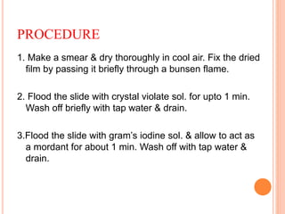 PROCEDURE
1. Make a smear & dry thoroughly in cool air. Fix the dried
film by passing it briefly through a bunsen flame.
2. Flood the slide with crystal violate sol. for upto 1 min.
Wash off briefly with tap water & drain.
3.Flood the slide with gram’s iodine sol. & allow to act as
a mordant for about 1 min. Wash off with tap water &
drain.
 