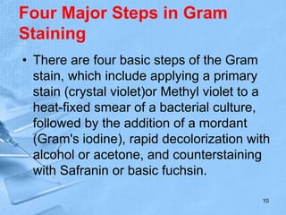 Four Major Steps in Gram
Staining
• There are four basic steps of the Gram
stain, which include applying a primary
stain (crystal violet)or Methyl violet to a
heat-fixed smear of a bacterial culture,
followed by the addition of a mordant
(Gram's iodine), rapid decolorization with
alcohol or acetone, and counterstaining
with Safranin or basic fuchsin.
10
 