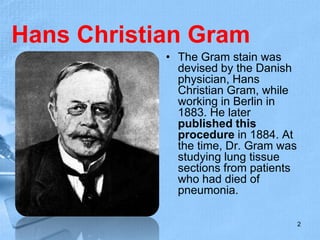 Hans Christian Gram
• The Gram stain was
devised by the Danish
physician, Hans
Christian Gram, while
working in Berlin in
1883. He later
published this
procedure in 1884. At
the time, Dr. Gram was
studying lung tissue
sections from patients
who had died of
pneumonia.
2
 