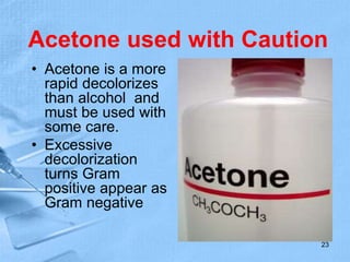 Acetone used with Caution
• Acetone is a more
rapid decolorizes
than alcohol and
must be used with
some care.
• Excessive
decolorization
turns Gram
positive appear as
Gram negative
23
 