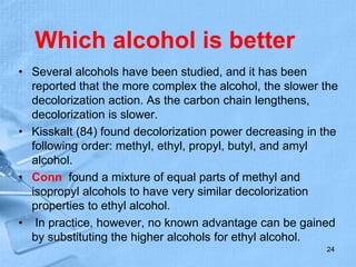 Which alcohol is better
• Several alcohols have been studied, and it has been
reported that the more complex the alcohol, the slower the
decolorization action. As the carbon chain lengthens,
decolorization is slower.
• Kisskalt (84) found decolorization power decreasing in the
following order: methyl, ethyl, propyl, butyl, and amyl
alcohol.
• Conn found a mixture of equal parts of methyl and
isopropyl alcohols to have very similar decolorization
properties to ethyl alcohol.
• In practice, however, no known advantage can be gained
by substituting the higher alcohols for ethyl alcohol.
24
 