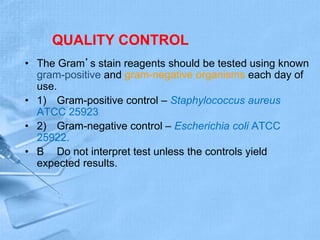 QUALITY CONTROL
• The Gram’s stain reagents should be tested using known
gram-positive and gram-negative organisms each day of
use.
• 1) Gram-positive control – Staphylococcus aureus
ATCC 25923
• 2) Gram-negative control – Escherichia coli ATCC
25922.
• B Do not interpret test unless the controls yield
expected results.
 