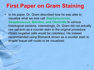 First Paper on Gram Staining
• In his paper, Dr. Gram described how he was able to
visualize what we now call Staphylococcus,
Streptococcus, Bacillus, and Clostridia in various
histological sections. Interestingly, Dr. Gram did not actually
use safranin as a counter stain in the original procedure
(Gram negative cells would be colorless). He instead
recommended using Bismarck brown as a counter stain to
enable tissue cell nuclei to be visualized.
3
 