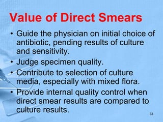Value of Direct Smears
• Guide the physician on initial choice of
antibiotic, pending results of culture
and sensitivity.
• Judge specimen quality.
• Contribute to selection of culture
media, especially with mixed flora.
• Provide internal quality control when
direct smear results are compared to
culture results. 33
 