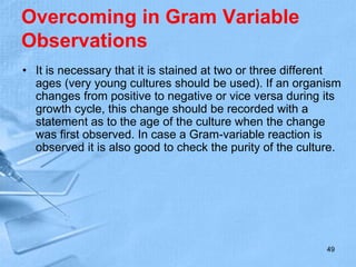 Overcoming in Gram Variable
Observations
• It is necessary that it is stained at two or three different
ages (very young cultures should be used). If an organism
changes from positive to negative or vice versa during its
growth cycle, this change should be recorded with a
statement as to the age of the culture when the change
was first observed. In case a Gram-variable reaction is
observed it is also good to check the purity of the culture.
49
 