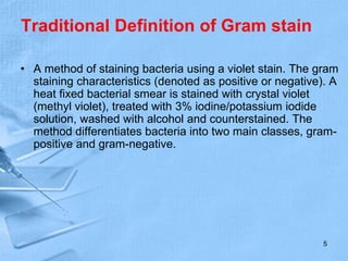 Traditional Definition of Gram stain
• A method of staining bacteria using a violet stain. The gram
staining characteristics (denoted as positive or negative). A
heat fixed bacterial smear is stained with crystal violet
(methyl violet), treated with 3% iodine/potassium iodide
solution, washed with alcohol and counterstained. The
method differentiates bacteria into two main classes, gram-
positive and gram-negative.
5
 