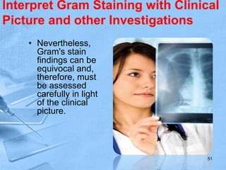Interpret Gram Staining with Clinical
Picture and other Investigations
• Nevertheless,
Gram's stain
findings can be
equivocal and,
therefore, must
be assessed
carefully in light
of the clinical
picture.
51
 