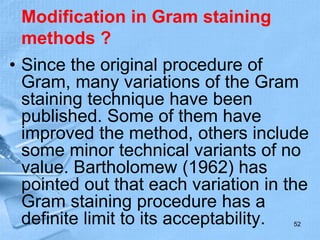 Modification in Gram staining
methods ?
• Since the original procedure of
Gram, many variations of the Gram
staining technique have been
published. Some of them have
improved the method, others include
some minor technical variants of no
value. Bartholomew (1962) has
pointed out that each variation in the
Gram staining procedure has a
definite limit to its acceptability. 52
 