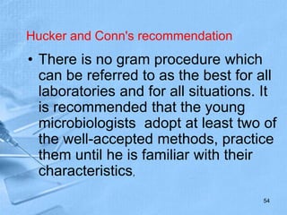 Hucker and Conn's recommendation
• There is no gram procedure which
can be referred to as the best for all
laboratories and for all situations. It
is recommended that the young
microbiologists adopt at least two of
the well-accepted methods, practice
them until he is familiar with their
characteristics,
54
 